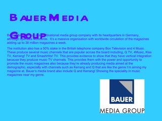 Bauer M ed ia
 Group
Bauer Media Group is a multinational media group company with its headquarters in Germany,
although operates worldwide. It’s a massive organisation with worldwide circulation of the magazines
adding up to 38 million magazines a week.
The institution also has a 50% stake in the British telephone company Box Television and 4 Music.
These produce several music channels that are popular across the board including, Q TV, 4Music, Kiss
TV, Kerrang! TV and SmashHits! TV. This provides evidence to show that they have vertical integration
because they produce music TV channels. This provides them with the power and opportunity to
promote the music magazines also because they’re already producing media aimed at the
demographic, especially with channels such as Kerrang and Q that are like the genre I’m aiming my
magazine at. Bauer’s media brand also include Q and Kerrang! Showing the speciality in music
magazines near my genre.
 