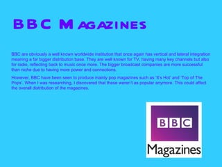 BBC M agazines
BBC are obviously a well known worldwide institution that once again has vertical and lateral integration
meaning a far bigger distribution base. They are well known for TV, having many key channels but also
for radio, reflecting back to music once more. The bigger broadcast companies are more successful
than niche due to having more power and connections.
However, BBC have been seen to produce mainly pop magazines such as ‘It’s Hot’ and ‘Top of The
Pops’. When I was researching, I discovered that these weren’t as popular anymore. This could affect
the overall distribution of the magazines.
 