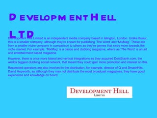 D evelopm ent H ell
L TD
Development Hell Limited is an independent media company based in Islington, London. Unlike Buaur,
this is a smaller company, although they’re known for publishing ‘The Word’ and ‘MixMag’. These are
from a smaller niche company in comparison to others as they’re genres that sway more towards the
niche market. For example, ‘MixMag’ is a dance and clubbing magazine, where as ‘The Word’ is an art
and entertainment based magazine.
However, there is once more lateral and vertical integrations as they acquired DontStayIn.com, the
worlds biggest clubbing social network, that meant they could gain more promotion and interest on this.
Respected operators are also involved in the distribution, for example, director of Q and SmashHits,
David Hepworth, so although they may not distribute the most broadcast magazines, they have good
experience and knowledge on board.
 