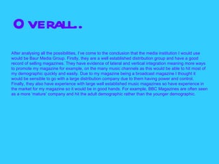 O verall..
After analysing all the possibilities, I’ve come to the conclusion that the media institution I would use
would be Baur Media Group. Firstly, they are a well established distribution group and have a good
record of selling magazines. They have evidence of lateral and vertical integration meaning more ways
to promote my magazine for example, on the many music channels as this would be able to hit most of
my demographic quickly and easily. Due to my magazine being a broadcast magazine I thought it
would be sensible to go with a large distribution company due to them having power and control.
Finally, they also have experience with large well established music magazines so have experience in
the market for my magazine so it would be in good hands. For example, BBC Magazines are often seen
as a more ‘mature’ company and hit the adult demographic rather than the younger demographic.
 