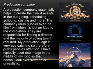Production company
A production company essentially
helps to create the film- it assists
in the budgeting, scheduling,
scripting, casting and more. The
company usually looks over the
film from when it’s just an idea to
the completion. They are
responsible for finding a director
and the majority of acting talent
required. My production logo is
very eye catching so therefore
grabs peoples attention. I have
typically used one image in the
middle of my logo so that it
doesn’t look overcrowded or
unrealistic.
 