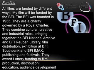 Funding
All films are funded by different
ways. My film will be funded by
the BFI. The BFI was founded in
1933. They are a charity
governed by a Royal Charter.
They combine cultural, creative
and industrial roles, bringing
together the BFI National Archive
and BFI Reuben Library, film
distribution, exhibition at BFI
Southbank and BFI IMAX,
publishing and festivals. They
award Lottery funding to film
production, distribution,
education, audience development
 