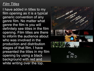 Film Titles
I have added in titles to my
film opening as it is a typical
generic convention of any
genre film. No matter what
genre the film is you will
definitely see titles in the film
opening. Film titles are there
to inform the audience about
who was involved in the
production and distribution
stages of that film. I have
presented the titles in my film
opening by using a black
background with red and
white writing over the top.
 