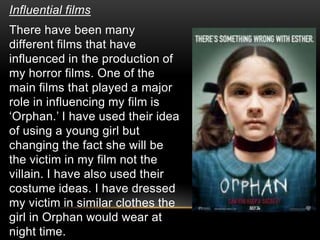 Influential films
There have been many
different films that have
influenced in the production of
my horror films. One of the
main films that played a major
role in influencing my film is
‘Orphan.’ I have used their idea
of using a young girl but
changing the fact she will be
the victim in my film not the
villain. I have also used their
costume ideas. I have dressed
my victim in similar clothes the
girl in Orphan would wear at
night time.
 