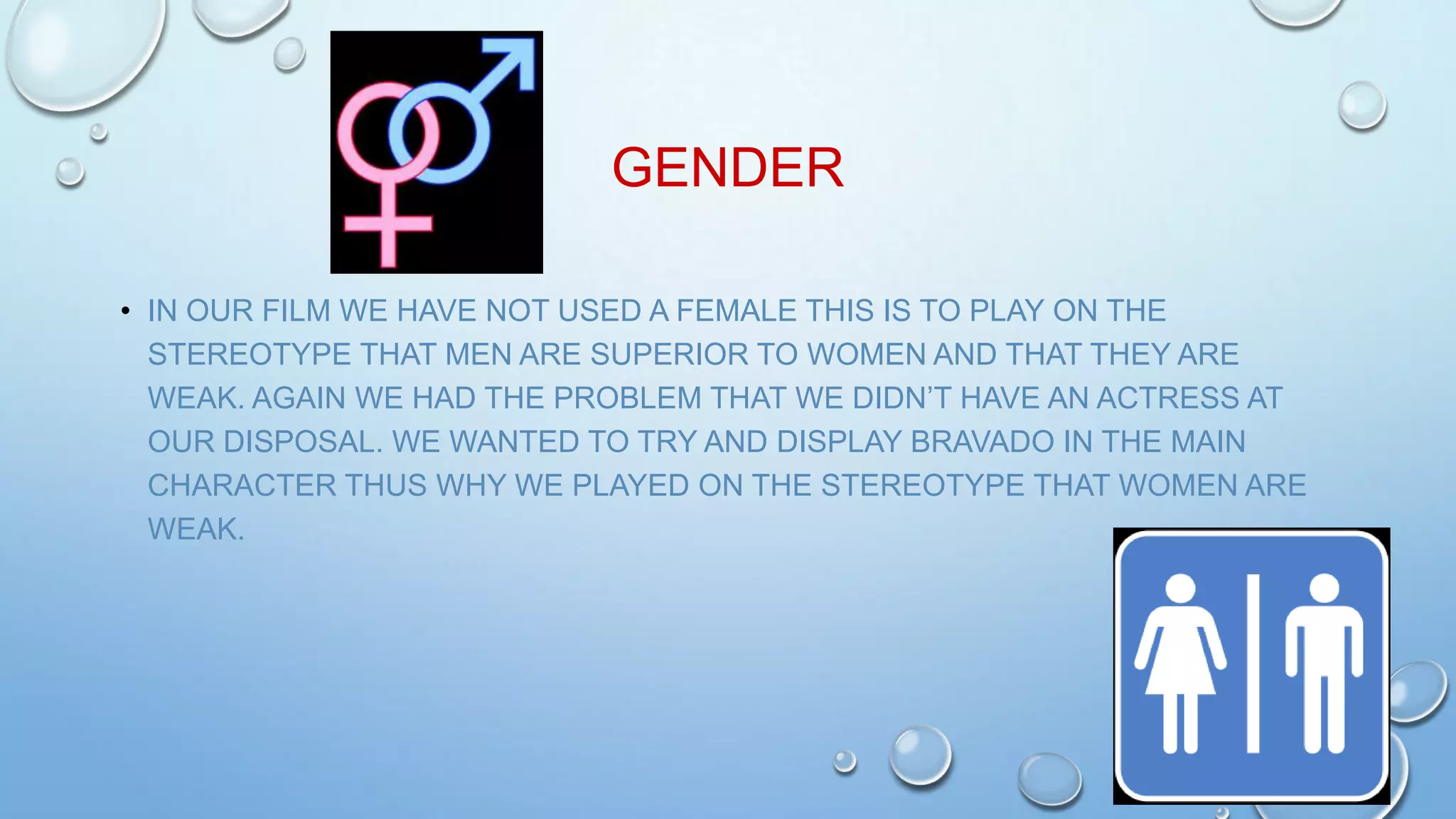 GENDER
• IN OUR FILM WE HAVE NOT USED A FEMALE THIS IS TO PLAY ON THE
STEREOTYPE THAT MEN ARE SUPERIOR TO WOMEN AND THAT THEY ARE
WEAK. AGAIN WE HAD THE PROBLEM THAT WE DIDN’T HAVE AN ACTRESS AT
OUR DISPOSAL. WE WANTED TO TRY AND DISPLAY BRAVADO IN THE MAIN
CHARACTER THUS WHY WE PLAYED ON THE STEREOTYPE THAT WOMEN ARE
WEAK.
 