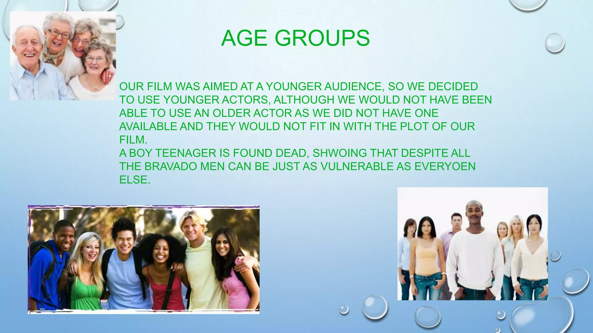 OUR FILM WAS AIMED AT A YOUNGER AUDIENCE, SO WE DECIDED
TO USE YOUNGER ACTORS, ALTHOUGH WE WOULD NOT HAVE BEEN
ABLE TO USE AN OLDER ACTOR AS WE DID NOT HAVE ONE
AVAILABLE AND THEY WOULD NOT FIT IN WITH THE PLOT OF OUR
FILM.
A BOY TEENAGER IS FOUND DEAD, SHWOING THAT DESPITE ALL
THE BRAVADO MEN CAN BE JUST AS VULNERABLE AS EVERYOEN
ELSE.
AGE GROUPS
 