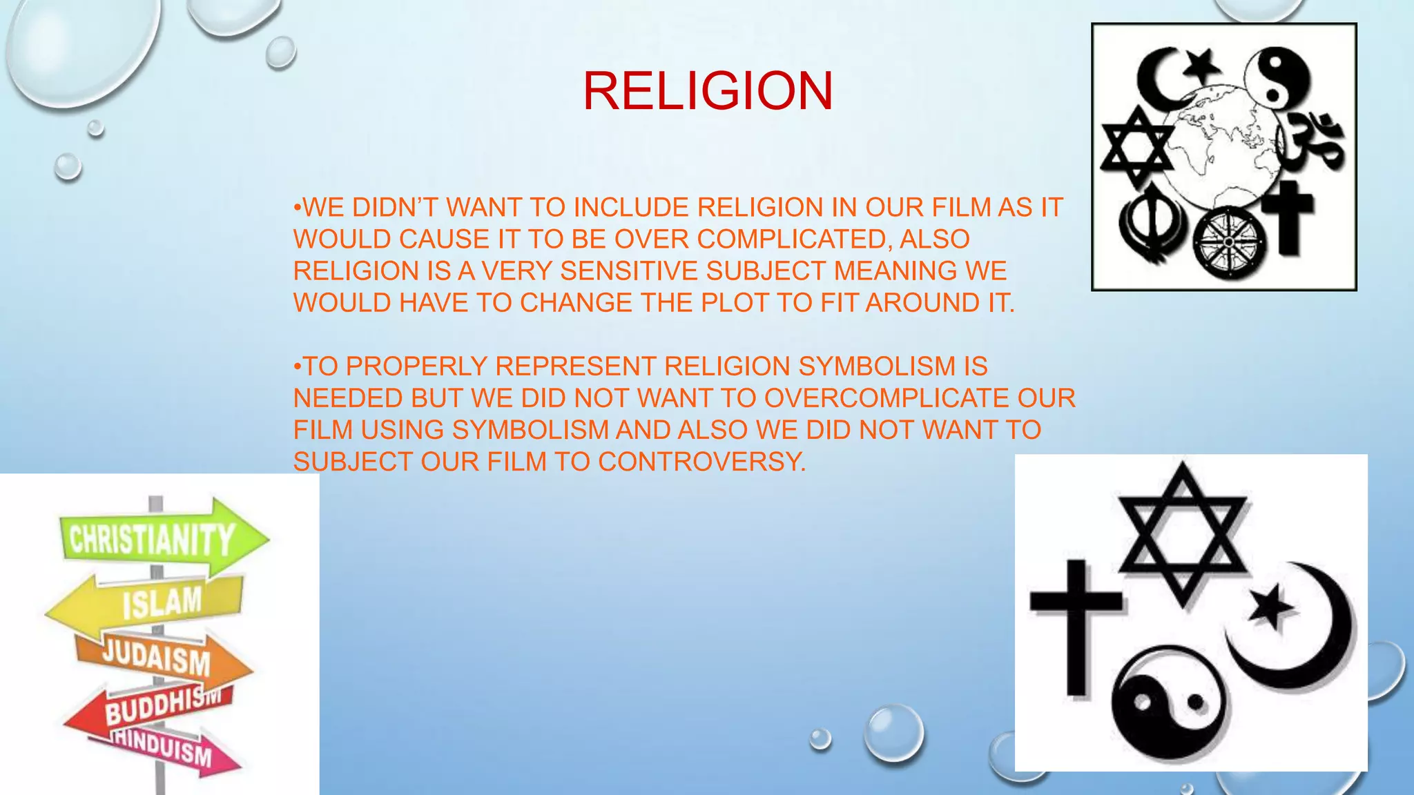 RELIGION
•WE DIDN’T WANT TO INCLUDE RELIGION IN OUR FILM AS IT
WOULD CAUSE IT TO BE OVER COMPLICATED, ALSO
RELIGION IS A VERY SENSITIVE SUBJECT MEANING WE
WOULD HAVE TO CHANGE THE PLOT TO FIT AROUND IT.
•TO PROPERLY REPRESENT RELIGION SYMBOLISM IS
NEEDED BUT WE DID NOT WANT TO OVERCOMPLICATE OUR
FILM USING SYMBOLISM AND ALSO WE DID NOT WANT TO
SUBJECT OUR FILM TO CONTROVERSY.
 