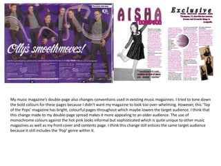 My music magazine’s double-page also changes conventions used in existing music magazines. I tried to tone down
the bold colours for these pages because I didn’t want my magazine to look too over-whelming. However, this ‘Top
of the Pops’ magazine has bright, colourful pages throughout which maybe lowers the target audience. I think that
this change made to my double-page spread makes it more appealing to an older audience. The use of
monochrome colours against the hot pink looks informal but sophisticated which is quite unique to other music
magazines as well as my front cover and contents page. I think this change still entices the same target audience
because it still includes the ‘Pop’ genre within it.
 