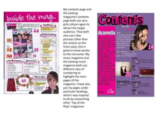 My contents page and
the existing
magazine’s contents
page both use very
girly colours again to
attract the target
audience. They both
also use a few
pictures other than
the artist/s on the
front cover, this is
good to show variety
to the consumer. My
music magazine and
the existing music
magazine both use
different sizes of
numbering to
highlight the main
pages of the
magazine. I have also
put my pages under
particular headings,
which I was inspired
to do by researching
other ‘Top of the
Pops’ magazines.
 