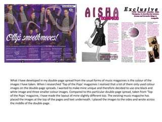 What I have developed in my double-page spread from the usual forms of music magazines is the colour of the
images I have taken. When I researched ‘Top of the Pops’ magazines I realised that a lot of them only used colour
images on the double-page spreads. I wanted to make mine unique and therefore decided to use one black and
white image and three smaller colour images. Compared to this particular double-page spread, taken from ‘Top
of the Pops’ magazine, I have made the layout of mine slightly different too. The existing music magazine has
placed the images at the top of the pages and text underneath. I placed the images to the sides and wrote across
the middle of the double-page.
 