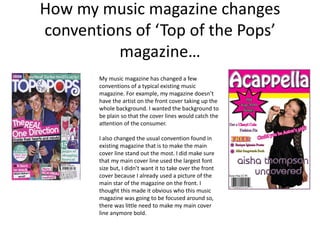 How my music magazine changes
conventions of ‘Top of the Pops’
         magazine…
       My music magazine has changed a few
       conventions of a typical existing music
       magazine. For example, my magazine doesn’t
       have the artist on the front cover taking up the
       whole background. I wanted the background to
       be plain so that the cover lines would catch the
       attention of the consumer.

       I also changed the usual convention found in
       existing magazine that is to make the main
       cover line stand out the most. I did make sure
       that my main cover line used the largest font
       size but, I didn’t want it to take over the front
       cover because I already used a picture of the
       main star of the magazine on the front. I
       thought this made it obvious who this music
       magazine was going to be focused around so,
       there was little need to make my main cover
       line anymore bold.
 