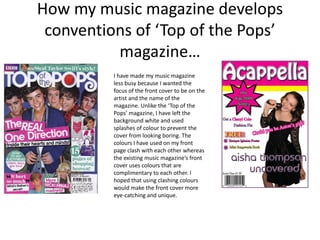 How my music magazine develops
 conventions of ‘Top of the Pops’
          magazine…
          I have made my music magazine
          less busy because I wanted the
          focus of the front cover to be on the
          artist and the name of the
          magazine. Unlike the ‘Top of the
          Pops’ magazine, I have left the
          background white and used
          splashes of colour to prevent the
          cover from looking boring. The
          colours I have used on my front
          page clash with each other whereas
          the existing music magazine’s front
          cover uses colours that are
          complimentary to each other. I
          hoped that using clashing colours
          would make the front cover more
          eye-catching and unique.
 
