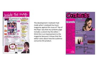 The development I realised I had
made when I analysed my music
magazine against this issue of ‘Top of
the Pops’ was that my contents page
includes a column by the editor. I
think this is an improvement to the
magazine because it shows that the
editor cares about how the audience
consumes the product.
 
