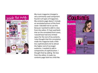 My music magazine changed a
very commonly used component
found in all types of magazines.
My contents page doesn’t include
an annotated picture of the front
cover. I decided not to use this
because I wanted to add in a box
from the editor. If I had used both
that an the annotated front cover,
I would have had very limited
space for the rest of my contents.
I also thought that this annotation
made the magazine look a little
less sophisticated and to attract
the higher end of my target
audience, I needed to add in
components of sophistication. I
thought that by adding the box
from the editor, it made my
contents page look less child-like.
 