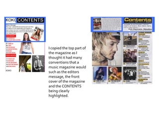 I copied the top part of the magazine as I thought it had many conventions that a music magazine would such as the editors message, the front cover of the magazine and the CONTENTS being clearly highlighted. 