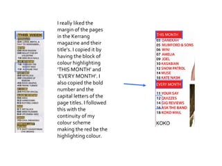 I really liked the margin of the pages in the Kerrang magazine and their title’s. I copied it by having the block of colour highlighting ‘THIS MONTH’ and ‘EVERY MONTH’. I also copied the bold number and the capital letters of the page titles. I followed this with the continuity of my colour scheme making the red be the highlighting colour. 
