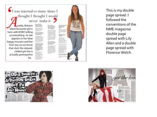 This is my double page spread. I followed the conventions of the NME magazine double page spread with Lily Allen and a double page spread with Florence Welch. 