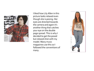 I liked how Lily Allen in this picture looks relaxed even though she is posing. Her eyes are directed towards the camera and again it’s another thing that catches your eye on the double page spread. This is why I decided to get the posed but relaxed shot with my model. Many music magazines use this so I followed the conventions of many. 