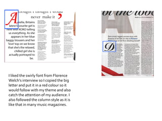 I liked the swirly font from Florence Welch’s interview so I copied the big letter and put it in a red colour so it would follow with my theme and also catch the attention of my audience. I also followed the column style as it is like that in many music magazines. 