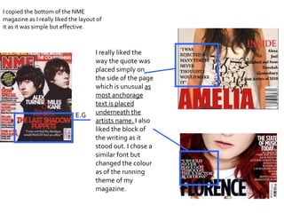 I copied the bottom of the NME magazine as I really liked the layout of it as it was simple but effective.  I really liked the way the quote was placed simply on the side of the page which is unusual  as most anchorage text is placed underneath the artists name.   I also   liked the block of the writing as it stood out. I chose a similar font but changed the colour as of the running theme of my magazine.  E.G 