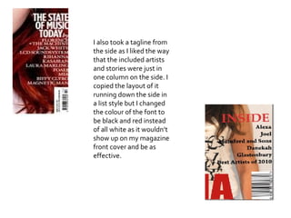 I also took a tagline from the side as I liked the way that the included artists and stories were just in one column on the side. I copied the layout of it running down the side in a list style but  I  changed the colour of the font to be black and red instead of all white as it wouldn’t show up on my magazine front cover and be as effective. 