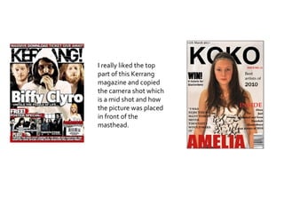 I really liked the top part of this Kerrang magazine and copied the camera shot which is a mid shot and how the picture was placed in front of the masthead.  