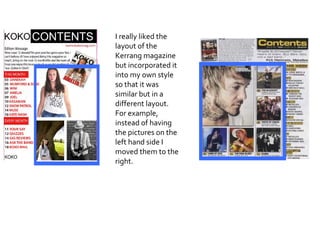 I really liked the layout of the Kerrang magazine but incorporated it into my own style so that it was similar but in a different layout. For example, instead of having the pictures on the left hand side I moved them to the right. 