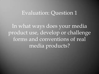 Evaluation: Question 1

 In what ways does your media
product use, develop or challenge
  forms and conventions of real
        media products?
 