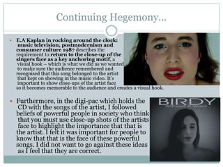 Continuing Hegemony...

   E.A Kaplan in rocking around the clock:
     music television, postmodernism and
    consumer culture 1987 describes the
    requirement to return to the close-up of the
    singers face as a key anchoring motif, a
     visual hook – which is what we did as we wanted
     to make sure the audience remembered and
    recognised that this song belonged to the artist
     that kept on showing in the music video. It’s
     important to show close-ups of the artist face
    so it becomes memorable to the audience and creates a visual hook.

 Furthermore, in the digi-pac which holds the
     CD with the songs of the artist, I followed
    beliefs of powerful people in society who think
     that you must use close-up shots of the artists
     face to highlight the importance that that is
    the artist. I felt it was important for people to
    know that that is the face of these powerful
    songs. I did not want to go against these ideas
     as I feel that they are correct.
 