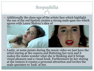 Scopophilia

 Additionally the close-ups of the artists face which highlight
  the use of the red lipstick creates a strong male-gaze too which
  agrees with Laura Mulvey’s idea of
  Scopophilia.




 Lastly, at some points during the music video we just have the
  artist staring at the camera and fluttering her eyes and it
  makes the males wonder what she is thinking and it brings
  visual pleasure and a visual hook. Furthermore by her staring
  at the camera it creates a personal attraction and invites the
  male spectator to ‘look’ at her.
 