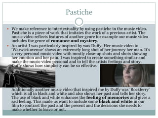 Pastiche

 We make reference to intertextuality by using pastiche in the music video.
  Pastiche is a piece of work that imitates the work of a previous artist. The
  music video reflects features of another genre for example our music video
  includes the genre of romance and mystery.
 An artist I was particularly inspired by was Duffy. Her music video to
  ‘Warwick avenue’ shows an extremely long shot of her journey her man. It’s
  a very personal music video with mostly close-up shots and shots showing
  her emotion and her pain. I was inspired to create something similar and
  make the music video personal and to tell the artists feelings and story.
  Duffy shows how simplicity can be so effective.




  Additionally another music video that inspired me by Duffy was ‘Rockferry’
  which is all in black and white and also shows her past and tells her story.
  The use of black and white enhances the feeling of memories and gives a
  sad feeling. This made us want to include some black and white in our
  film to contrast the past and the present and the decisions she needs to
  make whether to leave or not.
 