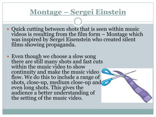 Montage – Sergei Einstein

 Quick cutting between shots that is seen within music
 videos is resulting from the film form – Montage which
 was inspired by Sergei Eisenstein who created silent
 films showing propaganda.

 Even though we choose a slow song
 there are still many shots and fast cuts
 within the music video to show
 continuity and make the music video
 flow. We do this to include a range of
 shots, close-up, medium close-up and
 even long shots. This gives the
 audience a better understanding of
 the setting of the music video.
 