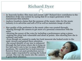 Richard Dyer

 In ‘heavenly bodies: film stars and society 1987’ Richard dyer contributes to the
  definition of the star system by saying that it’s a major generator of the
  mainstream film industry
 Andrew Goodwin claims that the purpose of the music video for the music
  industry is to advertise and sell a CD as well as maintain image of artist.

 Star quality of the performer in the music video was created through:
  -Staring through the camera to get more of a personal connection with the
  artist.
  -showing the power of the voice by including a performance using a piano.
  -making the artist look vulnerable and alone at points. Also showing how she is
  ordinary and indie.
  -Even though we wanted to make her look innocent she looked erotic to the
  male viewers and gained there attention.
  -the sexual identity of our star is enhanced
  through the bed scene where she is lying on
  her bed and it cuts to her in many different
  positions. We wanted her to look innocent
  however from out post-production survey
  many males responded by saying she looked
   sexual. The way she stares into the camera
  it gains their attention.
 