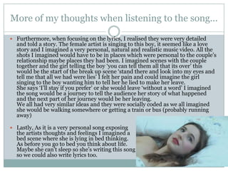 More of my thoughts when listening to the song...

 Furthermore, when focusing on the lyrics, I realised they were very detailed
  and told a story. The female artist is singing to this boy, it seemed like a love
  story and I imagined a very personal, natural and realistic music video. All the
  shots I imagined would have to be in places which were personal to the couple’s
  relationship maybe places they had been. I imagined scenes with the couple
  together and the girl telling the boy ‘you can tell them all that its over’ this
  would be the start of the break up scene ‘stand there and look into my eyes and
  tell me that all we had were lies’ I felt her pain and could imagine the girl
  singing to the boy wanting him to tell her he lied to make her leave.
  She says ‘I’ll stay if you prefer’ or she would leave ‘without a word’ I imagined
  the song would be a journey to tell the audience her story of what happened
  and the next part of her journey would be her leaving.
  We all had very similar ideas and they were socially coded as we all imagined
  she would be walking somewhere or getting a train or bus (probably running
  away)

 Lastly, As it is a very personal song exposing
  the artists thoughts and feelings I imagined a
  bed scene where she is lying in bed thinking.
  As before you go to bed you think about life.
  Maybe she can’t sleep so she’s writing this song
  so we could also write lyrics too.
 