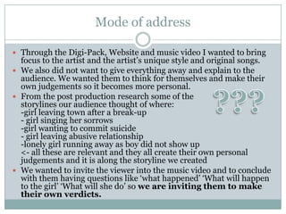 Mode of address

 Through the Digi-Pack, Website and music video I wanted to bring
  focus to the artist and the artist’s unique style and original songs.
 We also did not want to give everything away and explain to the
  audience. We wanted them to think for themselves and make their
  own judgements so it becomes more personal.
 From the post production research some of the
  storylines our audience thought of where:
  -girl leaving town after a break-up
  - girl singing her sorrows
  -girl wanting to commit suicide
  - girl leaving abusive relationship
  -lonely girl running away as boy did not show up
  <- all these are relevant and they all create their own personal
  judgements and it is along the storyline we created
 We wanted to invite the viewer into the music video and to conclude
  with them having questions like ‘what happened’ ‘What will happen
  to the girl’ ‘What will she do’ so we are inviting them to make
  their own verdicts.
 