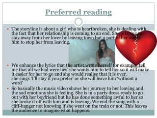 Preferred reading

 The storyline is about a girl who is heartbroken, she is dealing with
  the fact that her relationship is coming to an end. She is trying to
  stay away from her lover by leaving town but a part of her wants
  him to stop her from leaving.




 We enhance the lyrics that the artist wrote herself for example ‘tell
  me that all we had were lies’ she wants him to tell her so it will make
  it easier for her to go and she would realise that it is over.
  she sings ‘I’ll stay if you prefer’ or she will leave him ‘without a
  word’
 So basically the music video shows her journey to her leaving and
  the sad emotions she is feeling. She is in a party dress ready to go
  out with her boyfriend but he has done something awful to her so
  she broke it off with him and is leaving. We end the song with a
  cliff-hanger not knowing if she went on the train or not. This leaves
  the audience to imagine what happens.
 