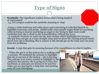 Type of Signs

 Symbolic: The significant symbol shows what’s being implied
  or represented
  e.g. red octagon could be the symbolic meaning to ‘stop’

  -Using a white bedroom and white dress and contrasting it with Red lipstick to
  highlight innocence and purity. Additionally some people might think of everything
  white as being in heaven and being an angel so her being in that room could
  symbolise how she is dead as she is heartbroken without her lover.
   -A symbolic location we used was the train station which highlights her journey.
  The girl does not get on a train straight away and we show her waiting around which
  shows how she is thinking. She is unsure is she should get on the train and run away
  from her problems.

 Iconic: A sign that gets its meaning because of its resemblance to what it implies.

  - When the girl is at the station she is walking with
   a suitcase. We included the suitcase to highlight
  that she is not just at the station – she is leaving.
  The suitcase is an iconic symbol to highlight to the
   audience the journey she is going on to leave her
  boyfriend, as suitcases are known to be used for
  when you are leaving for a long time and packing
  away all your belongings.
 