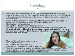 Semiology

 Semiology is the deconstruction of the significance of images and words, the
  meaning of images and the relations the audience brings to the symbol. Ferdinand
  de Saussure describes Semiology as the science of signs in his ‘course on general
  linguistics’ (1916)
 Roland Barthes examines the Semiology of the image in ‘Mythologies’ 1973. He
  breaks down the myth into three sections like Saussure does.
  -The signifier – the associations
  -The signified – the meaning behind association
  -The sign – the signifier and the signified are intertwined in the shape you see
  For example the red lipstick we use in our music video could represent
  love as when you see red you think of a heart, a rose or even danger of a
  broken heart and blood.



 When you deconstruct an image it can be
  divided into two tasks:
  -denotation – the visual details
  - connotation – explains the possible meanings
 These theories argue how images are reinforced from cultural myths and belief
  systems. It is true as we use white and when people think of white they thing of
  angels and purity as they are brought up of these ideas
 