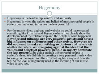 Hegemony

 Hegemony is the leadership, control and authority
 Hegemony is when the values and beliefs of most powerful people in
  society dominate and influence the less powerful

 For the music video, digi-pac and website we could have created
  something like Rihanna and Beyonce where they clearly show the
  development of the relationship and the details of what happened.
  Beyonce and Rihanna are very powerful artists and have a
  big influence on audiences and other artists. However we
  did not want to make something so obvious and include lots
  of other characters. We were going against the idea that the
  values and beliefs of powerful people in society dominate
  the less powerful by going against the powerful people in
  society’s ideas. We did this by creating a very personal music video
  focusing on the music and the artist telling her story and how she
  felt. So the level of hegemony used in the meaning of our music
  video is very low.
 