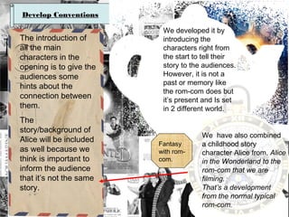 Develop Conventions

The introduction of
all the main
characters in the
opening is to give the
audiences some
hints about the
connection between
them.
The
story/background of
Alice will be included
as well because we
think is important to
inform the audience
that it’s not the same
story.

We developed it by
introducing the
characters right from
the start to tell their
story to the audiences.
However, it is not a
past or memory like
the rom-com does but
it’s present and Is set
in 2 different world.

Fantasy
with romcom.

We have also combined
a childhood story
character Alice from, Alice
in the Wonderland to the
rom-com that we are
filming.
That’s a development
from the normal typical
rom-com.

 