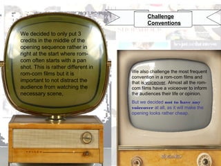 Challenge
Conventions
We decided to only put 3
credits in the middle of the
opening sequence rather in
right at the start where romcom often starts with a pan
shot. This is rather different in
rom-com films but it is
important to not distract the
audience from watching the
necessary scene,

We also challenge the most frequent
convention in a rom-com films and
that is voiceover. Almost all the romcom films have a voiceover to inform
the audiences their life or opinion.
But we decided not to have any
voiceover at all, as it will make the
opening looks rather cheap.

 