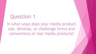 Question 1
In what ways does your media product
use, develop, or challenge forms and
conventions of real media products?

 
