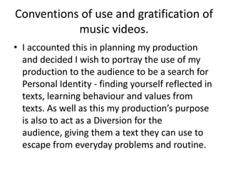 Conventions of use and gratification of
music videos.
• I accounted this in planning my production
and decided I wish to portray the use of my
production to the audience to be a search for
Personal Identity - finding yourself reflected in
texts, learning behaviour and values from
texts. As well as this my production’s purpose
is also to act as a Diversion for the
audience, giving them a text they can use to
escape from everyday problems and routine.
 