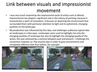 Link between visuals and impressionist
movement
• I was very much inspired by the impressionist work of artists such as Monet.
Impressionism has played a significant role in the history of painting, because it
characterizes a spirit of innovation. It focuses on depicting the environment that
surrounded them with particular attention to light and its ephemeral, changing
qualities on the landscape.
• My production was influenced by this idea, and challenges audiences typical take
on landscapes in a few ways. Landscapes were used to highlight not only the
changing qualities of landscape but also to highlight the changing quality of the
actors, this was achieved by a contrast between past and present. I challenge the
convention however as I flip around clips in order to give environments and
completely different look than before, for example:
 