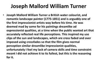 Joseph Mallord William Turner
• Joseph Mallord William Turner a British water colourist, and
romantic landscape painter (1775-1851) and is arguably one of
the first impressionist artists way before his time. He was
deemed mad by some for his paintings dreamlike ad
expressionist qualities, at a time when the public wanted art that
accurately reflected real life perceptions. This inspired my use
clips of the sun and landscapes, which are cross faded and over
imposed using crossfades so that the film gives normal
perception similar dreamlike impressionist qualities,
unfortunately I feel my lack of camera skills and time constraint
meant I did not achieve it to its fullest, but this is the reasoning
for it.
 