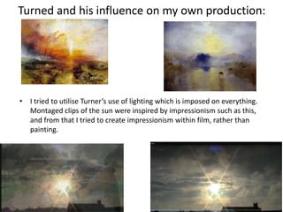 Turned and his influence on my own production:
• I tried to utilise Turner’s use of lighting which is imposed on everything.
Montaged clips of the sun were inspired by impressionism such as this,
and from that I tried to create impressionism within film, rather than
painting.
 