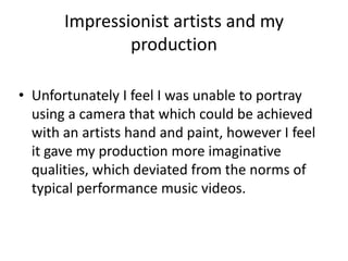 Impressionist artists and my
production
• Unfortunately I feel I was unable to portray
using a camera that which could be achieved
with an artists hand and paint, however I feel
it gave my production more imaginative
qualities, which deviated from the norms of
typical performance music videos.
 