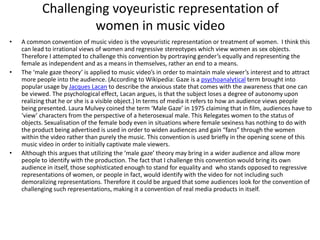 Challenging voyeuristic representation of
women in music video
• A common convention of music video is the voyeuristic representation or treatment of women. I think this
can lead to irrational views of women and regressive stereotypes which view women as sex objects.
Therefore I attempted to challenge this convention by portraying gender’s equally and representing the
female as independent and as a means in themselves, rather an end to a means.
• The ‘male gaze theory’ is applied to music video’s in order to maintain male viewer’s interest and to attract
more people into the audience. (According to Wikipedia: Gaze is a psychoanalytical term brought into
popular usage by Jacques Lacan to describe the anxious state that comes with the awareness that one can
be viewed. The psychological effect, Lacan argues, is that the subject loses a degree of autonomy upon
realizing that he or she is a visible object.) In terms of media it refers to how an audience views people
being presented. Laura Mulvey coined the term ‘Male Gaze’ in 1975 claiming that in film, audiences have to
‘view’ characters from the perspective of a heterosexual male. This Relegates women to the status of
objects. Sexualisation of the female body even in situations where female sexiness has nothing to do with
the product being advertised is used in order to widen audiences and gain “fans” through the women
within the video rather than purely the music. This convention is used briefly in the opening scene of this
music video in order to initially captivate male viewers.
• Although this argues that utilizing the ‘male gaze’ theory may bring in a wider audience and allow more
people to identify with the production. The fact that I challenge this convention would bring its own
audience in itself, those sophisticated enough to stand for equality and who stands opposed to regressive
representations of women, or people in fact, would identify with the video for not including such
demoralizing representations. Therefore it could be argued that some audiences look for the convention of
challenging such representations, making it a convention of real media products in itself.
 