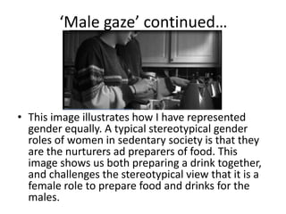 ‘Male gaze’ continued…
• This image illustrates how I have represented
gender equally. A typical stereotypical gender
roles of women in sedentary society is that they
are the nurturers ad preparers of food. This
image shows us both preparing a drink together,
and challenges the stereotypical view that it is a
female role to prepare food and drinks for the
males.
 
