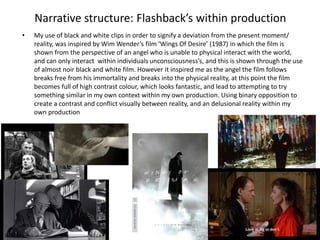 • My use of black and white clips in order to signify a deviation from the present moment/
reality, was inspired by Wim Wender’s film ‘Wings Of Desire’ (1987) in which the film is
shown from the perspective of an angel who is unable to physical interact with the world,
and can only interact within individuals unconsciousness’s, and this is shown through the use
of almost noir black and white film. However it inspired me as the angel the film follows
breaks free from his immortality and breaks into the physical reality, at this point the film
becomes full of high contrast colour, which looks fantastic, and lead to attempting to try
something similar in my own context within my own production. Using binary opposition to
create a contrast and conflict visually between reality, and an delusional reality within my
own production
Narrative structure: Flashback’s within production
 
